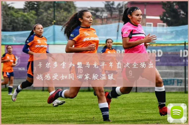 卡尔多索加盟马竞半年首次全场出战感受如同回家般温暖