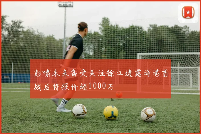彭啸未来备受关注徐江透露海港首战后将报价超1000万