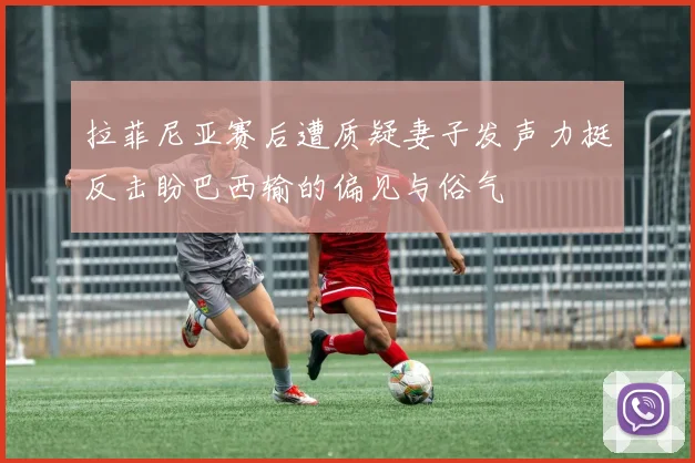 拉菲尼亚赛后遭质疑妻子发声力挺反击盼巴西输的偏见与俗气