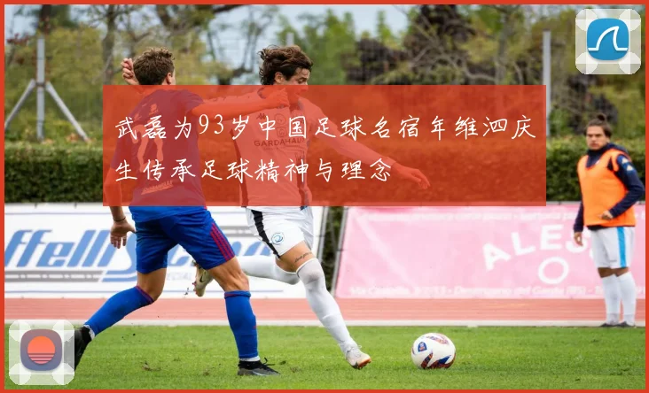 武磊为93岁中国足球名宿年维泗庆生传承足球精神与理念