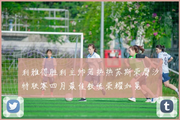 利雅得胜利主帅若热热苏斯荣膺沙特联赛四月最佳教练荣耀加冕