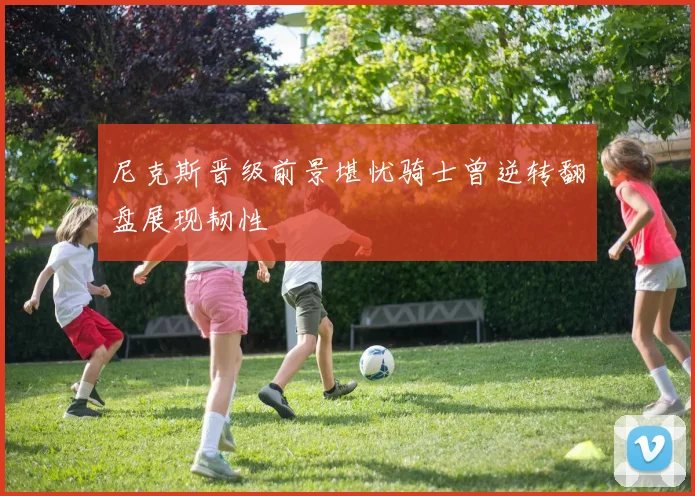 尼克斯晋级前景堪忧骑士曾逆转翻盘展现韧性