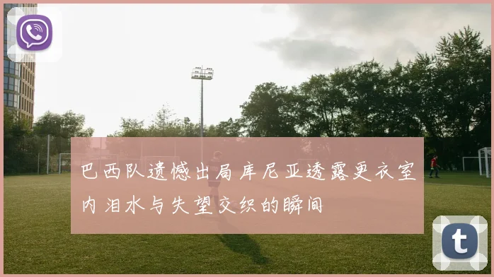 巴西队遗憾出局库尼亚透露更衣室内泪水与失望交织的瞬间
