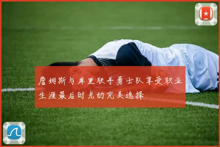 詹姆斯与库里联手勇士队享受职业生涯最后时光的完美选择