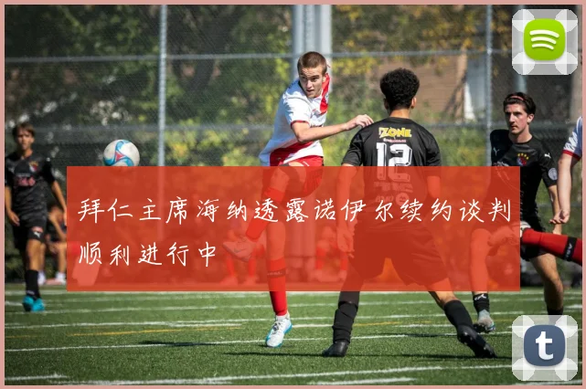 拜仁主席海纳透露诺伊尔续约谈判顺利进行中