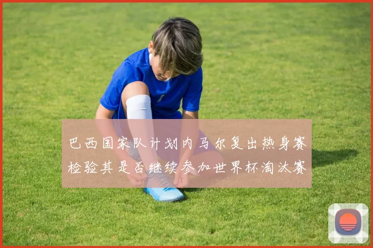 巴西国家队计划内马尔复出热身赛检验其是否继续参加世界杯淘汰赛